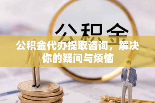 隆阳公积金代办提取咨询，解决你的疑问与烦恼