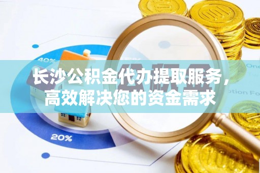 隆阳长沙公积金代办提取服务，高效解决您的资金需求