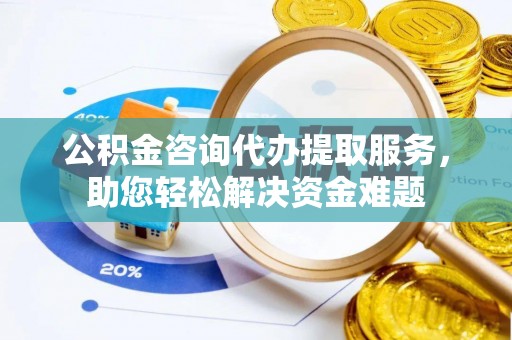 隆阳公积金咨询代办提取服务，助您轻松解决资金难题