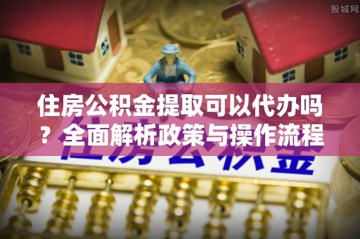 隆阳住房公积金提取可以代办吗？全面解析政策与操作流程