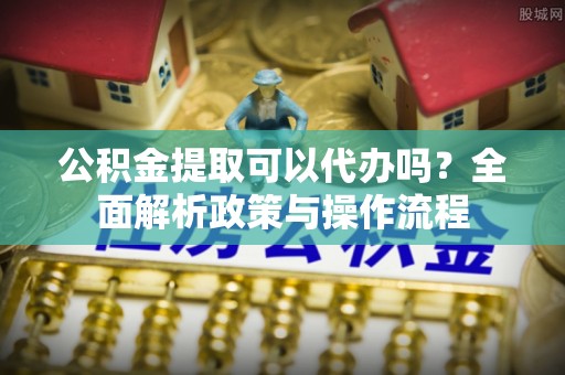 隆阳公积金提取可以代办吗？全面解析政策与操作流程