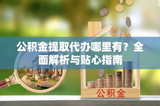 隆阳公积金提取代办哪里有？全面解析与贴心指南