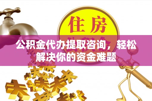 隆阳公积金代办提取咨询，轻松解决你的资金难题