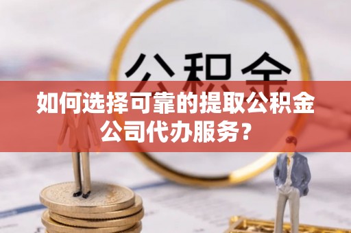隆阳如何选择可靠的提取公积金公司代办服务？