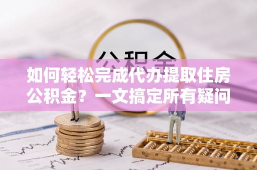 隆阳如何轻松完成代办提取住房公积金？一文搞定所有疑问