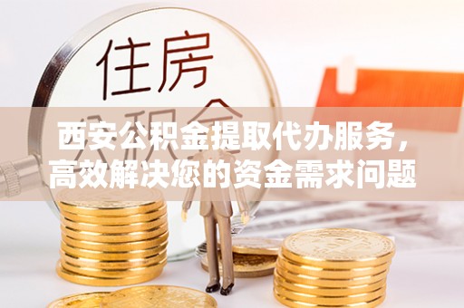 隆阳西安公积金提取代办服务，高效解决您的资金需求问题