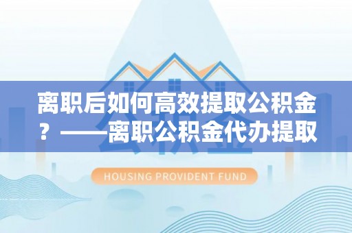 隆阳离职后如何高效提取公积金？——离职公积金代办提取全流程解析
