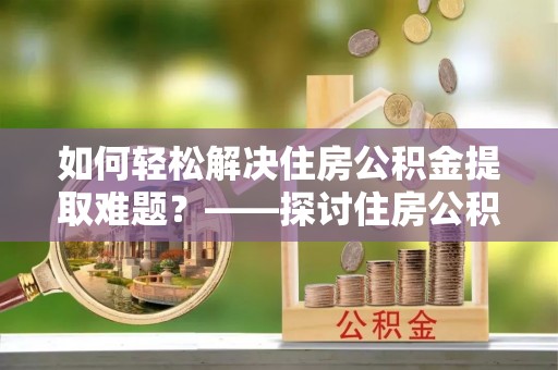 隆阳如何轻松解决住房公积金提取难题？——探讨住房公积金提取代办服务