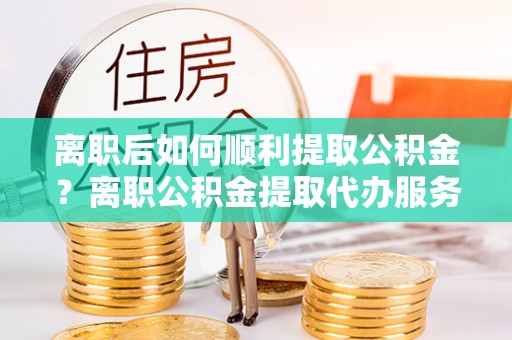 隆阳离职后如何顺利提取公积金？离职公积金提取代办服务帮你搞定！