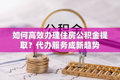 隆阳如何高效办理住房公积金提取？代办服务成新趋势