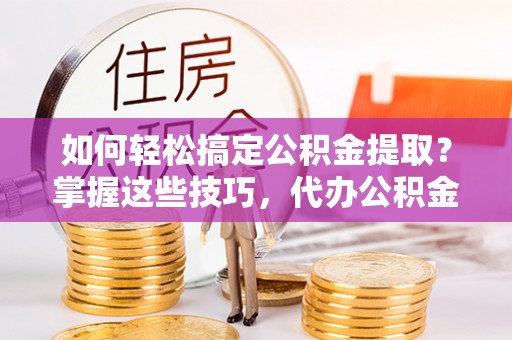 隆阳如何轻松搞定公积金提取？掌握这些技巧，代办公积金提取更高效