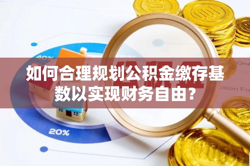 隆阳如何合理规划公积金缴存基数以实现财务自由？