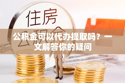 隆阳公积金可以代办提取吗？一文解答你的疑问