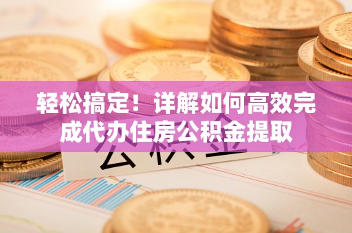 隆阳轻松搞定！详解如何高效完成代办住房公积金提取