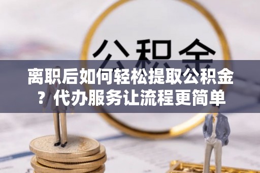 隆阳离职后如何轻松提取公积金？代办服务让流程更简单