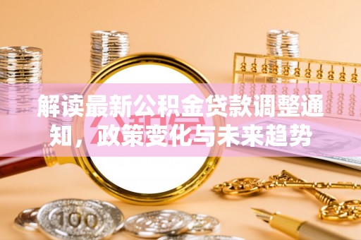 隆阳解读最新公积金贷款调整通知，政策变化与未来趋势