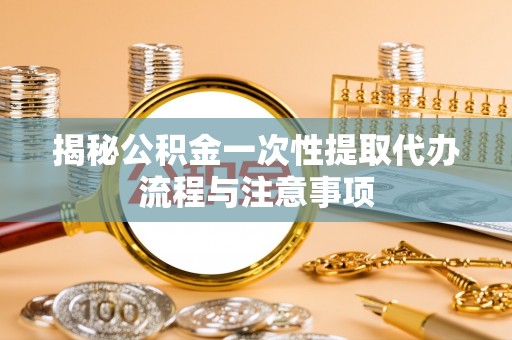 隆阳揭秘公积金一次性提取代办流程与注意事项