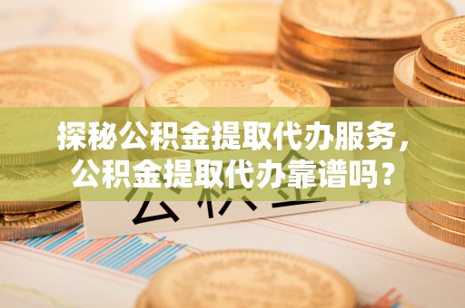 隆阳探秘公积金提取代办服务，公积金提取代办靠谱吗？