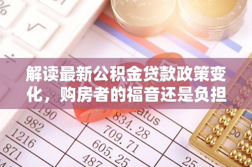 隆阳解读最新公积金贷款政策变化，购房者的福音还是负担？