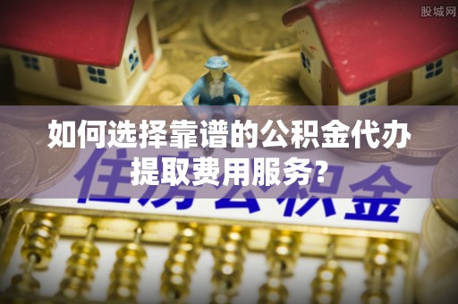 隆阳如何选择靠谱的公积金代办提取费用服务？