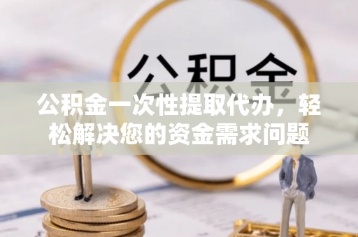 隆阳公积金一次性提取代办，轻松解决您的资金需求问题