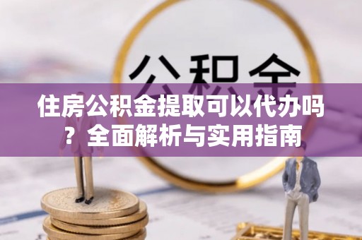 隆阳住房公积金提取可以代办吗？全面解析与实用指南