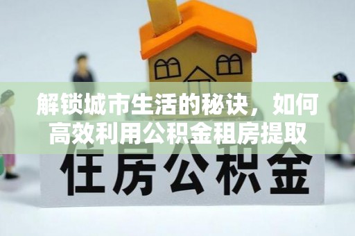 隆阳解锁城市生活的秘诀，如何高效利用公积金租房提取
