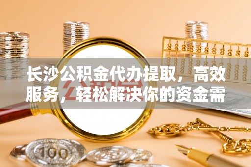 隆阳长沙公积金代办提取，高效服务，轻松解决你的资金需求