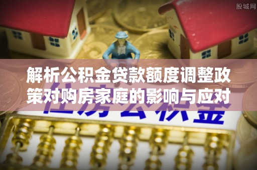 隆阳解析公积金贷款额度调整政策对购房家庭的影响与应对策略