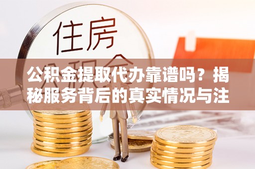隆阳公积金提取代办靠谱吗？揭秘服务背后的真实情况与注意事项