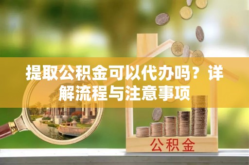 隆阳提取公积金可以代办吗？详解流程与注意事项