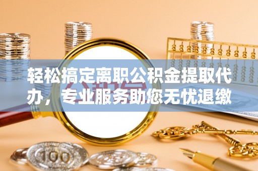 隆阳轻松搞定离职公积金提取代办，专业服务助您无忧退缴