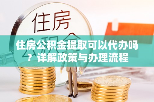 隆阳住房公积金提取可以代办吗？详解政策与办理流程