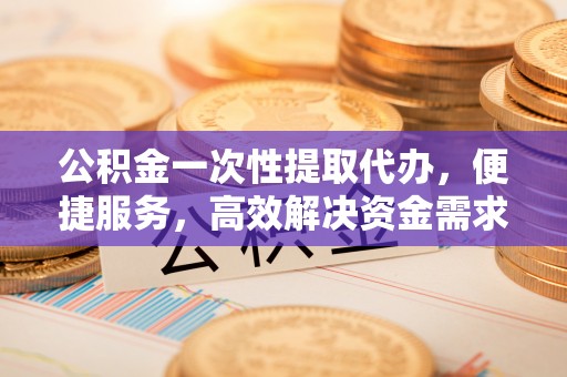 隆阳公积金一次性提取代办，便捷服务，高效解决资金需求