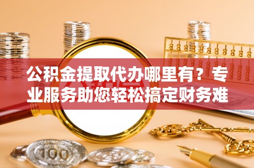 隆阳公积金提取代办哪里有？专业服务助您轻松搞定财务难题