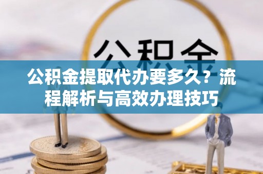 隆阳公积金提取代办要多久？流程解析与高效办理技巧