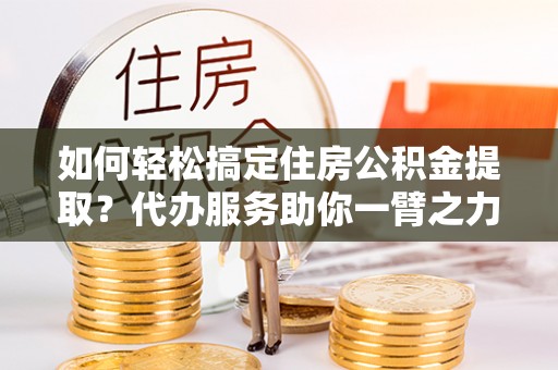 隆阳如何轻松搞定住房公积金提取？代办服务助你一臂之力