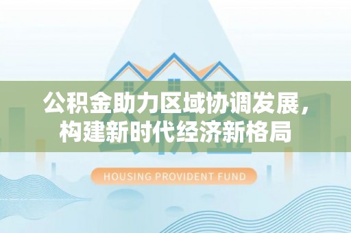 隆阳公积金助力区域协调发展，构建新时代经济新格局