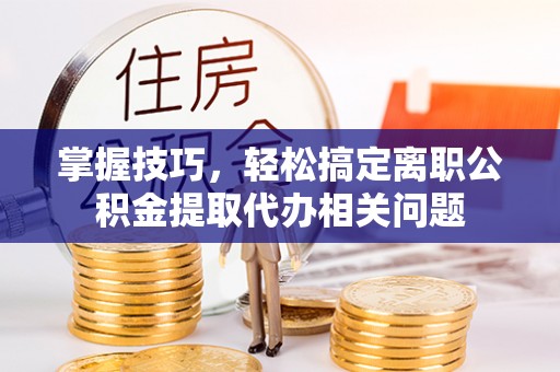 隆阳掌握技巧，轻松搞定离职公积金提取代办相关问题