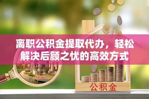 隆阳离职公积金提取代办，轻松解决后顾之忧的高效方式
