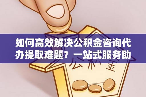 隆阳如何高效解决公积金咨询代办提取难题？一站式服务助您轻松搞定