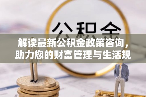 隆阳解读最新公积金政策咨询，助力您的财富管理与生活规划