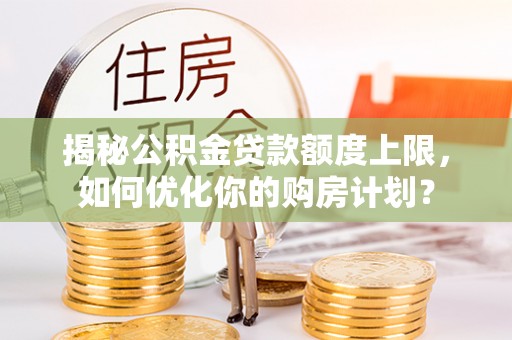 隆阳揭秘公积金贷款额度上限，如何优化你的购房计划？
