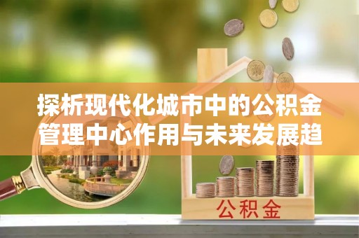 隆阳探析现代化城市中的公积金管理中心作用与未来发展趋势