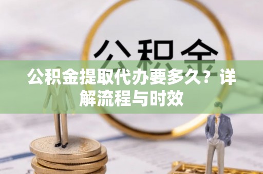 隆阳公积金提取代办要多久？详解流程与时效