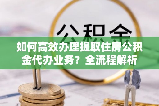 隆阳如何高效办理提取住房公积金代办业务？全流程解析