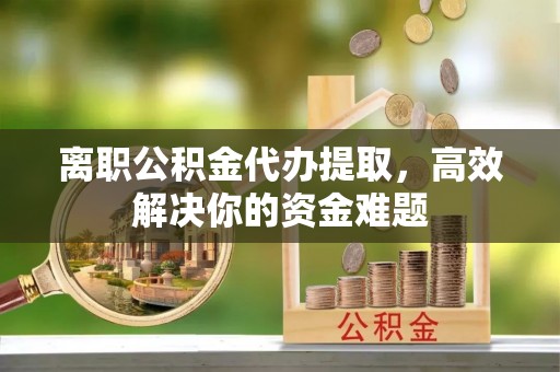 隆阳离职公积金代办提取，高效解决你的资金难题