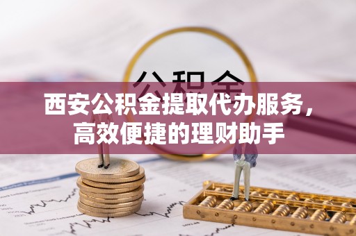 隆阳西安公积金提取代办服务，高效便捷的理财助手
