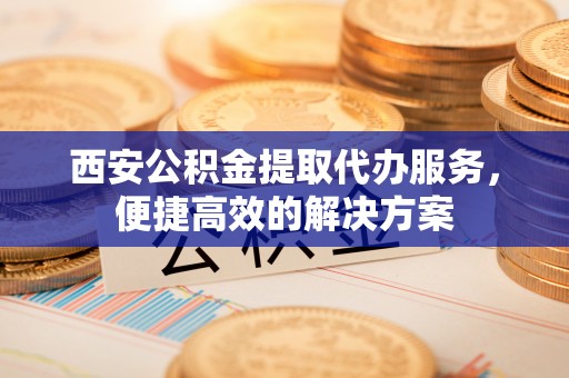 隆阳西安公积金提取代办服务，便捷高效的解决方案