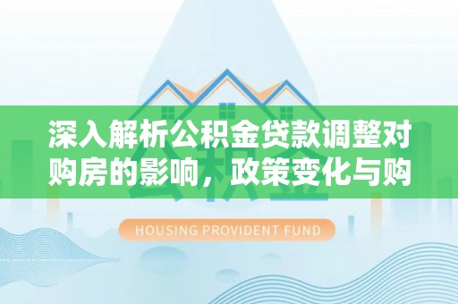 隆阳深入解析公积金贷款调整对购房的影响，政策变化与购房者选择